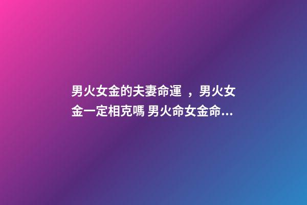 男火女金的夫妻命運，男火女金一定相克嗎 男火命女金命婚姻好嗎，火命和金命在一起好嗎-第1張-觀點-玄機派